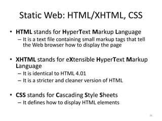 Static Web: HTML/XHTML, CSS
• HTML stands for HyperText Markup Language
– It is a text file containing small markup tags that tell
the Web browser how to display the page
• XHTML stands for eXtensible HyperText Markup
Language
– It is identical to HTML 4.01
– It is a stricter and cleaner version of HTML
• CSS stands for Cascading Style Sheets
– It defines how to display HTML elements
26
 