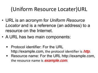 (Uniform Resource Locater)URL
• URL is an acronym for Uniform Resource
Locator and is a reference (an address) to a
resource on the Internet.
• A URL has two main components:
 Protocol identifier: For the URL
http://example.com, the protocol identifier is http.
 Resource name: For the URL http://example.com,
the resource name is example.com.
 