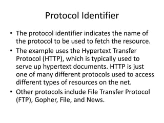 Protocol Identifier
• The protocol identifier indicates the name of
the protocol to be used to fetch the resource.
• The example uses the Hypertext Transfer
Protocol (HTTP), which is typically used to
serve up hypertext documents. HTTP is just
one of many different protocols used to access
different types of resources on the net.
• Other protocols include File Transfer Protocol
(FTP), Gopher, File, and News.
 