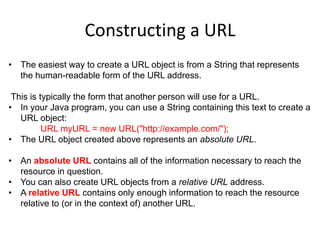 Constructing a URL
• The easiest way to create a URL object is from a String that represents
the human-readable form of the URL address.
This is typically the form that another person will use for a URL.
• In your Java program, you can use a String containing this text to create a
URL object:
URL myURL = new URL("http://example.com/");
• The URL object created above represents an absolute URL.
• An absolute URL contains all of the information necessary to reach the
resource in question.
• You can also create URL objects from a relative URL address.
• A relative URL contains only enough information to reach the resource
relative to (or in the context of) another URL.
 