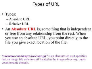 Types of URL
• Types:
– Absolute URL
– Relative URL
• An Absolute URL is, something that is independent
or free from any relationship from the rest. When
you use an absolute URL, you point directly to the
file you give exact location of the file.
“sitename.com/images/welcome.gif” is an absolute url as it specifies
that an image file welcome.gif located in the images directory, under
yoursitename domain.
 