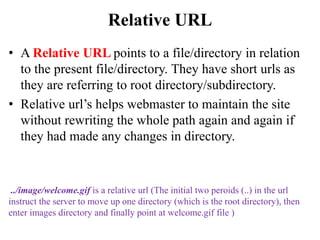 Relative URL
• A Relative URL points to a file/directory in relation
to the present file/directory. They have short urls as
they are referring to root directory/subdirectory.
• Relative url’s helps webmaster to maintain the site
without rewriting the whole path again and again if
they had made any changes in directory.
../image/welcome.gif is a relative url (The initial two peroids (..) in the url
instruct the server to move up one directory (which is the root directory), then
enter images directory and finally point at welcome.gif file )
 