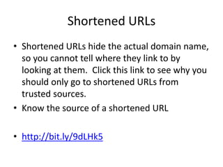 Shortened URLs
• Shortened URLs hide the actual domain name,
so you cannot tell where they link to by
looking at them. Click this link to see why you
should only go to shortened URLs from
trusted sources.
• Know the source of a shortened URL
• http://bit.ly/9dLHk5
 