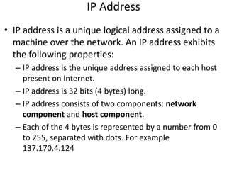 IP Address
• IP address is a unique logical address assigned to a
machine over the network. An IP address exhibits
the following properties:
– IP address is the unique address assigned to each host
present on Internet.
– IP address is 32 bits (4 bytes) long.
– IP address consists of two components: network
component and host component.
– Each of the 4 bytes is represented by a number from 0
to 255, separated with dots. For example
137.170.4.124
 