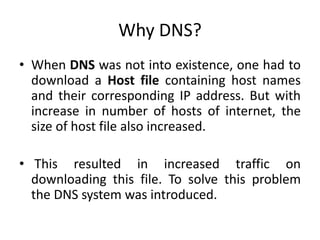 Why DNS?
• When DNS was not into existence, one had to
download a Host file containing host names
and their corresponding IP address. But with
increase in number of hosts of internet, the
size of host file also increased.
• This resulted in increased traffic on
downloading this file. To solve this problem
the DNS system was introduced.
 