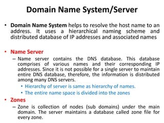Domain Name System/Server
• Domain Name System helps to resolve the host name to an
address. It uses a hierarchical naming scheme and
distributed database of IP addresses and associated names
• Name Server
– Name server contains the DNS database. This database
comprises of various names and their corresponding IP
addresses. Since it is not possible for a single server to maintain
entire DNS database, therefore, the information is distributed
among many DNS servers.
• Hierarchy of server is same as hierarchy of names.
• The entire name space is divided into the zones
• Zones
– Zone is collection of nodes (sub domains) under the main
domain. The server maintains a database called zone file for
every zone.
 