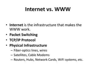 Internet vs. WWW
• Internet is the infrastructure that makes the
WWW work.
• Packet Switching
• TCP/IP Protocol
• Physical Infrastructure
– Fiber-optics lines, wires
– Satellites, Cable Modems
– Routers, Hubs, Network Cards, WiFi systems, etc.
 