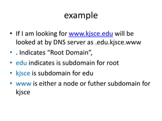 example
• If I am looking for www.kjsce.edu will be
looked at by DNS server as .edu.kjsce.www
• . Indicates “Root Domain”,
• edu indicates is subdomain for root
• kjsce is subdomain for edu
• www is either a node or futher subdomain for
kjsce
 