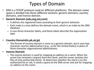 Types of Domain
• DNS is a TCP/IP protocol used on different platforms. The domain name
space is divided into three different sections: generic domains, country
domains, and inverse domain.
• Generic Domain (edu,org,net,com)
– It defines the registered hosts according to their generic behavior.
– Each node in a tree defines the domain name, which is an index to the DNS
database.
– It uses three-character labels, and these labels describe the organization
type.
• Country Domain(in,pk,uk,jp)
– The format of country domain is same as a generic domain, but it uses two-
character country abbreviations (e.g., us for the United States) in place of
three character organizational abbreviations.
• Inverse Domain
– The inverse domain is used for mapping an address to a name. When the
server has received a request from the client, and the server contains the
files of only authorized clients. To determine whether the client is on the
authorized list or not, it sends a query to the DNS server and ask for mapping
an address to the name.
 