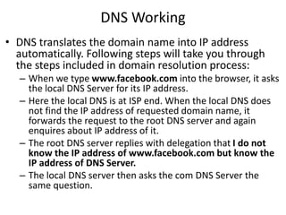 DNS Working
• DNS translates the domain name into IP address
automatically. Following steps will take you through
the steps included in domain resolution process:
– When we type www.facebook.com into the browser, it asks
the local DNS Server for its IP address.
– Here the local DNS is at ISP end. When the local DNS does
not find the IP address of requested domain name, it
forwards the request to the root DNS server and again
enquires about IP address of it.
– The root DNS server replies with delegation that I do not
know the IP address of www.facebook.com but know the
IP address of DNS Server.
– The local DNS server then asks the com DNS Server the
same question.
 