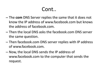 Cont..
– The com DNS Server replies the same that it does not
know the IP address of www.facebook.com but knows
the address of facebook.com.
– Then the local DNS asks the facebook.com DNS server
the same question.
– Then facebook.com DNS server replies with IP address
of www.facebook.com.
– Now, the local DNS sends the IP address of
www.facebook.com to the computer that sends the
request.
 
