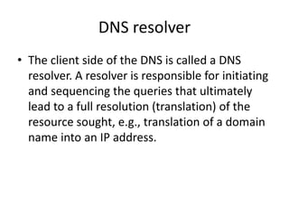 DNS resolver
• The client side of the DNS is called a DNS
resolver. A resolver is responsible for initiating
and sequencing the queries that ultimately
lead to a full resolution (translation) of the
resource sought, e.g., translation of a domain
name into an IP address.
 
