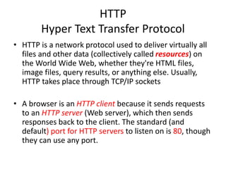 HTTP
Hyper Text Transfer Protocol
• HTTP is a network protocol used to deliver virtually all
files and other data (collectively called resources) on
the World Wide Web, whether they're HTML files,
image files, query results, or anything else. Usually,
HTTP takes place through TCP/IP sockets
• A browser is an HTTP client because it sends requests
to an HTTP server (Web server), which then sends
responses back to the client. The standard (and
default) port for HTTP servers to listen on is 80, though
they can use any port.
 