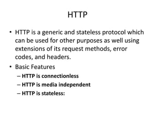 HTTP
• HTTP is a generic and stateless protocol which
can be used for other purposes as well using
extensions of its request methods, error
codes, and headers.
• Basic Features
– HTTP is connectionless
– HTTP is media independent
– HTTP is stateless:
 