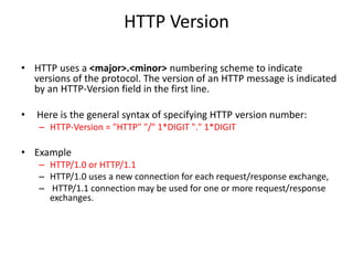 HTTP Version
• HTTP uses a <major>.<minor> numbering scheme to indicate
versions of the protocol. The version of an HTTP message is indicated
by an HTTP-Version field in the first line.
• Here is the general syntax of specifying HTTP version number:
– HTTP-Version = "HTTP" "/" 1*DIGIT "." 1*DIGIT
• Example
– HTTP/1.0 or HTTP/1.1
– HTTP/1.0 uses a new connection for each request/response exchange,
– HTTP/1.1 connection may be used for one or more request/response
exchanges.
 