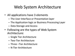 Web System Architecture
• All applications have 3 elements
– The User Interface or Presentation layer
– The Application logic or Business Processing Layer
– Data Storage and Access
• Following are the types of Web System
Architecture:
– Single Tier Architecture
– Two-Tier Architecture
– Three –Tier Architecture
– N-Tier Architecture
 
