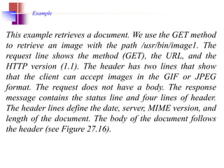 This example retrieves a document. We use the GET method
to retrieve an image with the path /usr/bin/image1. The
request line shows the method (GET), the URL, and the
HTTP version (1.1). The header has two lines that show
that the client can accept images in the GIF or JPEG
format. The request does not have a body. The response
message contains the status line and four lines of header.
The header lines define the date, server, MIME version, and
length of the document. The body of the document follows
the header (see Figure 27.16).
Example
 