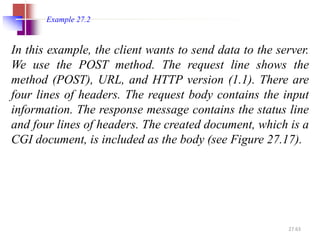 27.63
In this example, the client wants to send data to the server.
We use the POST method. The request line shows the
method (POST), URL, and HTTP version (1.1). There are
four lines of headers. The request body contains the input
information. The response message contains the status line
and four lines of headers. The created document, which is a
CGI document, is included as the body (see Figure 27.17).
Example 27.2
 