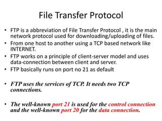 File Transfer Protocol
• FTP is a abbreviation of File Transfer Protocol , it is the main
network protocol used for downloading/uploading of files.
• From one host to another using a TCP based network like
INTERNET.
• FTP works on a principle of client-server model and uses
data-connection between client and server.
• FTP basically runs on port no 21 as default
• FTP uses the services of TCP. It needs two TCP
connections.
• The well-known port 21 is used for the control connection
and the well-known port 20 for the data connection.
 