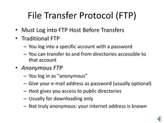 File Transfer Protocol (FTP)
• Must Log into FTP Host Before Transfers
• Traditional FTP
– You log into a specific account with a password
– You can transfer to and from directories accessible to
that account
• Anonymous FTP
– You log in as “anonymous”
– Give your e-mail address as password (usually optional)
– Host gives you access to public directories
– Usually for downloading only
– Not truly anonymous: your internet address is known
 