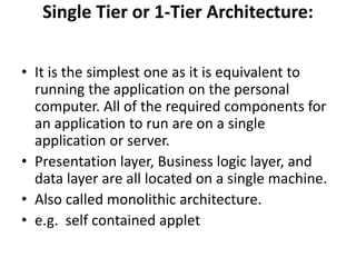 Single Tier or 1-Tier Architecture:
• It is the simplest one as it is equivalent to
running the application on the personal
computer. All of the required components for
an application to run are on a single
application or server.
• Presentation layer, Business logic layer, and
data layer are all located on a single machine.
• Also called monolithic architecture.
• e.g. self contained applet
 