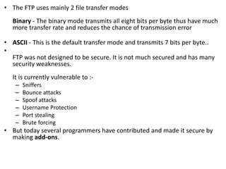 • The FTP uses mainly 2 file transfer modes
Binary - The binary mode transmits all eight bits per byte thus have much
more transfer rate and reduces the chance of transmission error
• ASCII - This is the default transfer mode and transmits 7 bits per byte..
•
FTP was not designed to be secure. It is not much secured and has many
security weaknesses.
It is currently vulnerable to :-
– Sniffers
– Bounce attacks
– Spoof attacks
– Username Protection
– Port stealing
– Brute forcing
• But today several programmers have contributed and made it secure by
making add-ons.
 