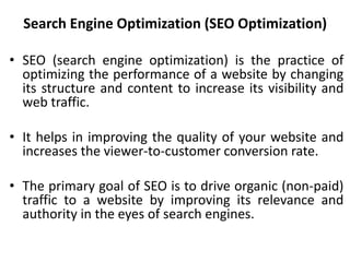 Search Engine Optimization (SEO Optimization)
• SEO (search engine optimization) is the practice of
optimizing the performance of a website by changing
its structure and content to increase its visibility and
web traffic.
• It helps in improving the quality of your website and
increases the viewer-to-customer conversion rate.
• The primary goal of SEO is to drive organic (non-paid)
traffic to a website by improving its relevance and
authority in the eyes of search engines.
 