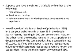 • Suppose you have a website, that deals with either of the
following:
– Products you sell.
– Services you provide.
– Information on topics in which you have deep expertise and
experience.
• Now if you don’t do Search Engine Optimization (SEO),
let’s say your website ranks at rank 45 in the Google
Search results, resulting in 100 unit conversions. Now, on
the other hand, the website ranking in the 1st position on
Google Search for the same product has a conversion rate
of 10,000. So if you think about it, you are losing around
9,900 potential customers just because you are not on the
1st position. This is the main reason why we need SEO.
 