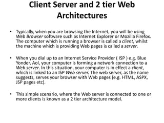 Client Server and 2 tier Web
Architectures
• Typically, when you are browsing the Internet, you will be using
Web Browser software such as Internet Explorer or Mozilla Firefox.
The computer which is running a browser is called a client, whilst
the machine which is providing Web pages is called a server.
• When you dial up to an Internet Service Provider ( ISP ) e.g. Blue
Yonder, Aol, your computer is forming a network connection to a
Web server. In this situation, your computer is in effect a client,
which is linked to an ISP Web server. The web server, as the name
suggests, serves your browser with Web pages (e.g. HTML, ASPX,
JSP pages etc).
• This simple scenario, where the Web server is connected to one or
more clients is known as a 2 tier architecture model.
 