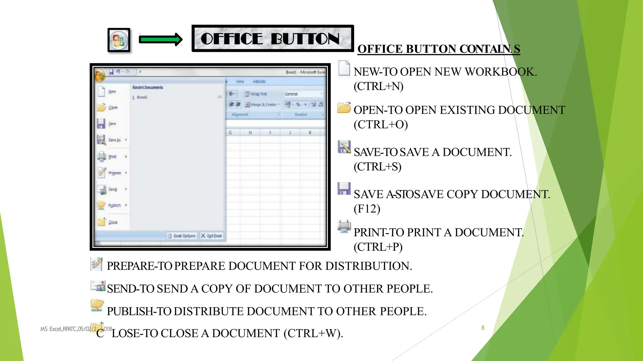 OFFICE BUTTON CONTAI.N.S
NEW-TO OPEN NEW WORKBOOK.
(CTRL+N)
OPEN-TO OPEN EXISTING DOCUMENT
(CTRL+O)
SA
VE-TOSAVE A DOCUMENT.
(CTRL+S)
SAVE A-STOSAVE COPY DOCUMENT.
(F12)
PRINT-TO PRINT A DOCUMENT.
(CTRL+P)
PREPARE-TOPREPARE DOCUMENT FOR DISTRIBUTION.
SEND-TO SEND A COPY OF DOCUMENT TO OTHER PEOPLE.
PUBLISH-TO DISTRIBUTE DOCUMENT TO OTHER PEOPLE.
MS Excel,RPATC,05/02/2
C
018
LOSE-TO CLOSE A DOCUMENT (CTRL+W).
8
 