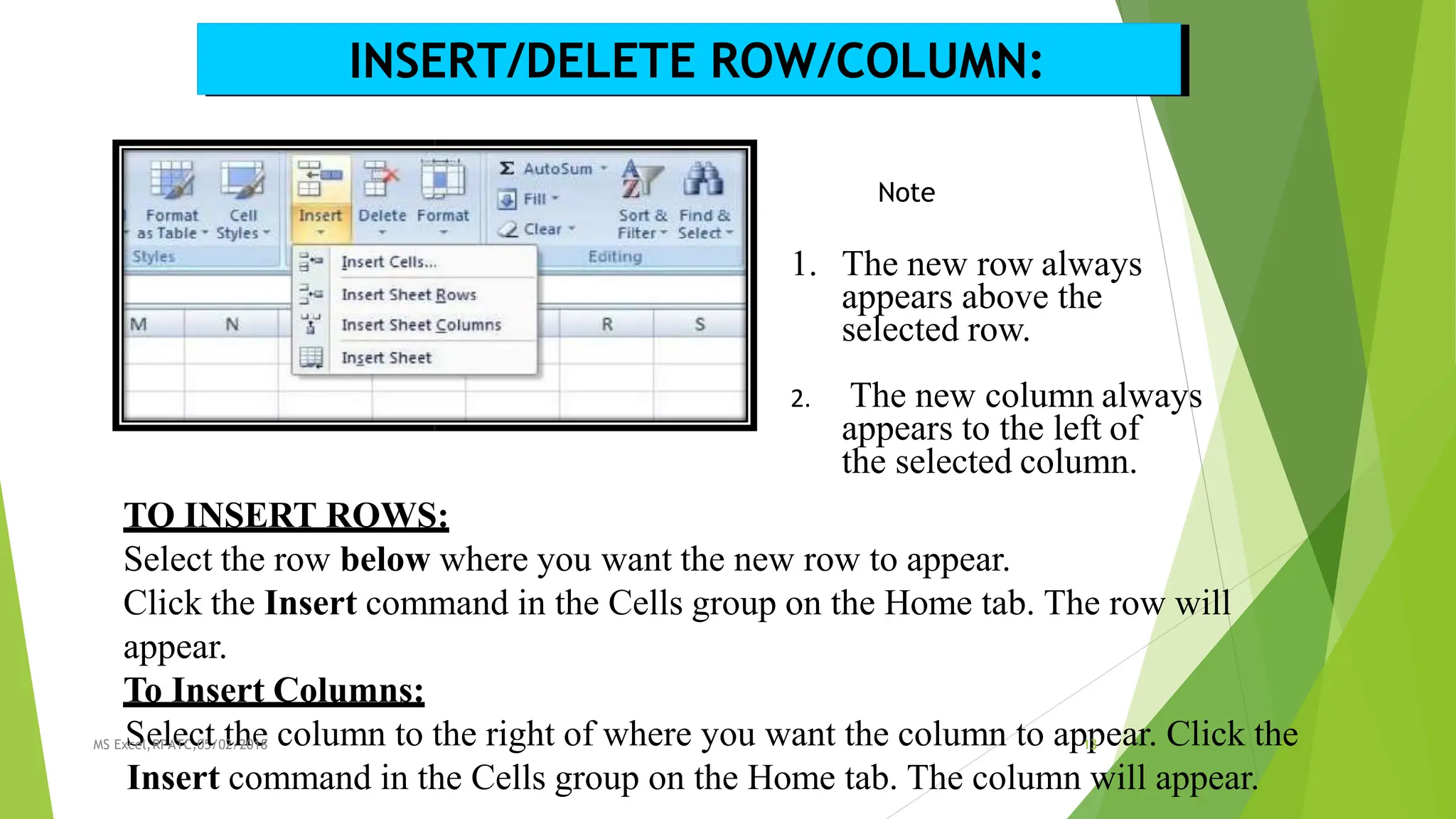 INSERT/DELETE ROW/COLUMN:
Note
1. The new row always
appears above the
selected row.
2. The new column always
appears to the left of
the selected column.
TO INSERT ROWS:
Select the row below where you want the new row to appear.
Click the Insert command in the Cells group on the Home tab. The row will
appear.
To Insert Columns:
MS Ex
S
cel,
e
RP
lA
e
TC
c
,05
t/0t
2/
h
20e
18 column to the right of where you want the column to ap1
p
3 ear. Click the
Insert command in the Cells group on the Home tab. The column will appear.
 