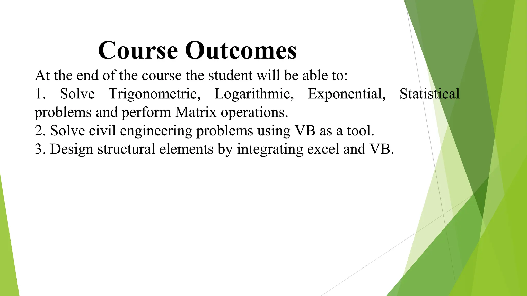 Course Outcomes
At the end of the course the student will be able to:
1. Solve Trigonometric, Logarithmic, Exponential, Statistical
problems and perform Matrix operations.
2. Solve civil engineering problems using VB as a tool.
3. Design structural elements by integrating excel and VB.
 