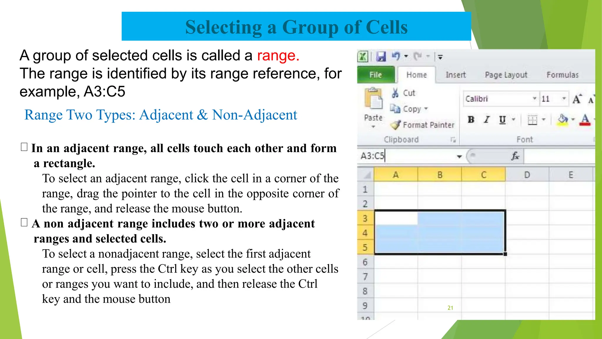 Selecting a Group of Cells
A group of selected cells is called a range.
The range is identified by its range reference, for
example, A3:C5
Range Two Types: Adjacent & Non-Adjacent
In an adjacent range, all cells touch each other and form
a rectangle.
To select an adjacent range, click the cell in a corner of the
range, drag the pointer to the cell in the opposite corner of
the range, and release the mouse button.
A non adjacent range includes two or more adjacent
ranges and selected cells.
To select a nonadjacent range, select the first adjacent
range or cell, press the Ctrl key as you select the other cells
or ranges you want to include, and then release the Ctrl
key and the mouse button
21
 