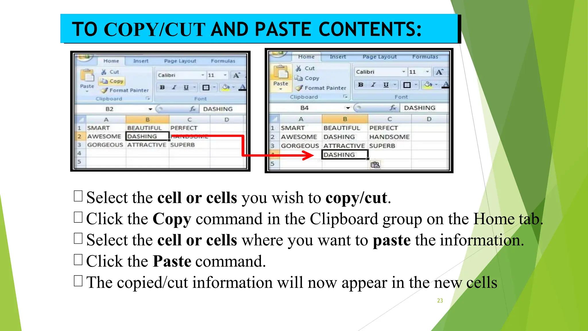 Select the cell or cells you wish to copy/cut.
Click the Copy command in the Clipboard group on the Home tab.
Select the cell or cells where you want to paste the information.
Click the Paste command.
The copied/cut information will now appear in the new cells
TO COPY/CUT AND PASTE CONTENTS:
23
 