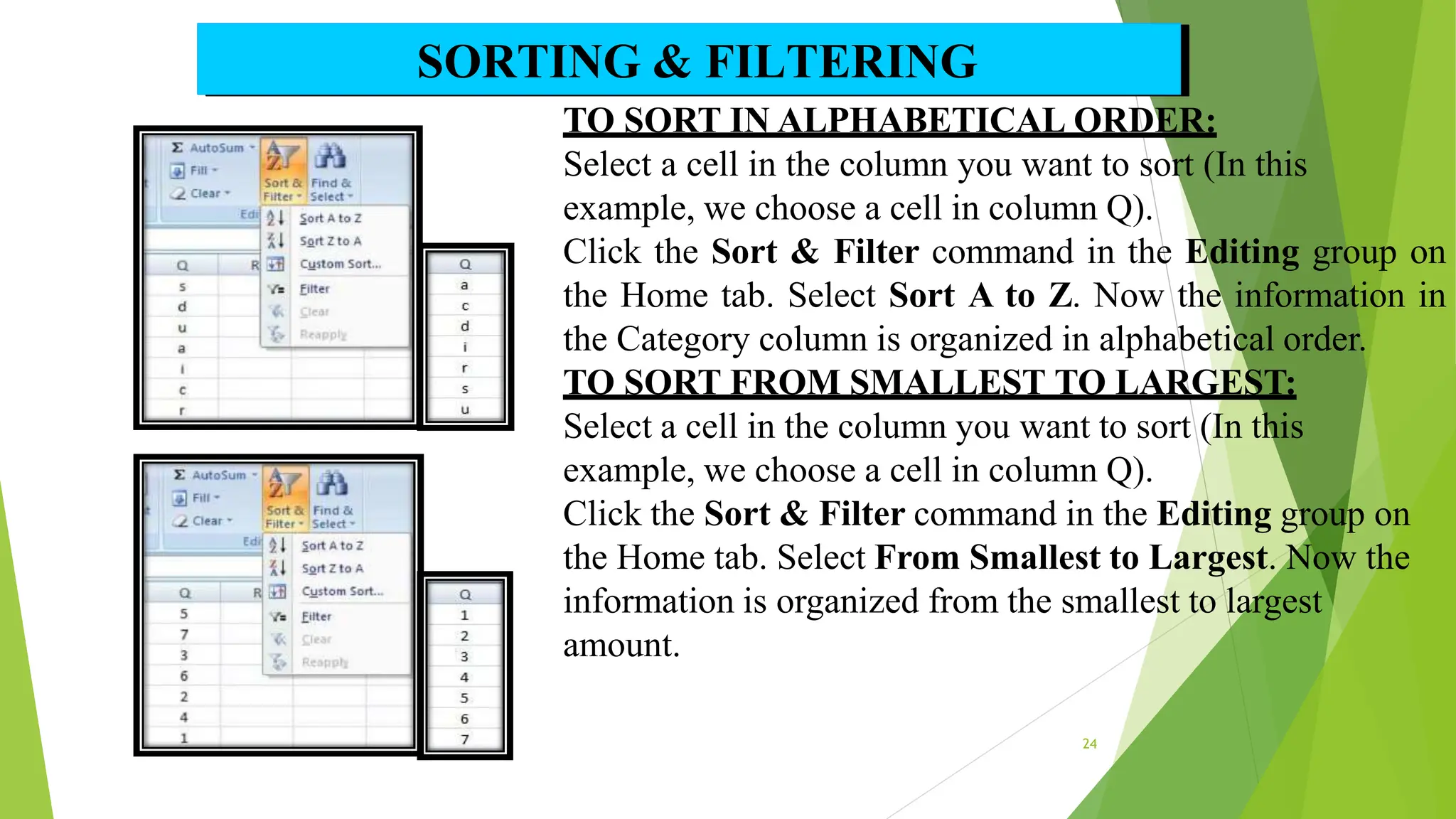 TO SORT IN ALPHABETICAL ORDER:
Select a cell in the column you want to sort (In this
example, we choose a cell in column Q).
Click the Sort & Filter command in the Editing group on
the Home tab. Select Sort A to Z. Now the information in
the Category column is organized in alphabetical order.
TO SORT FROM SMALLEST TO LARGEST:
Select a cell in the column you want to sort (In this
example, we choose a cell in column Q).
Click the Sort & Filter command in the Editing group on
the Home tab. Select From Smallest to Largest. Now the
information is organized from the smallest to largest
amount.
SORTING & FILTERING
24
 