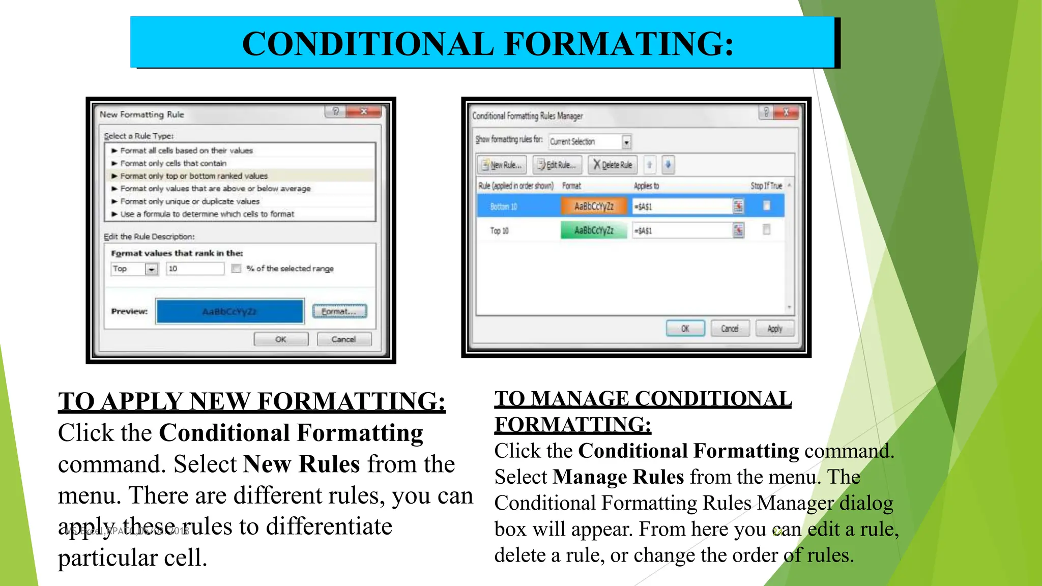 TO APPLY NEW FORMATTING:
Click the Conditional Formatting
command. Select New Rules from the
menu. There are different rules, you can
aM
p
S E
p
xce
lly
,RPAt
TC
h
,0e
5/0
s2/
e
201
r
8ules to differentiate
particular cell.
CONDITIONAL FORMATING:
TO MANAGE CONDITIONAL
FORMATTING:
Click the Conditional Formatting command.
Select Manage Rules from the menu. The
Conditional Formatting Rules Manager dialog
box will appear. From here you c
24an edit a rule,
delete a rule, or change the order of rules.
 