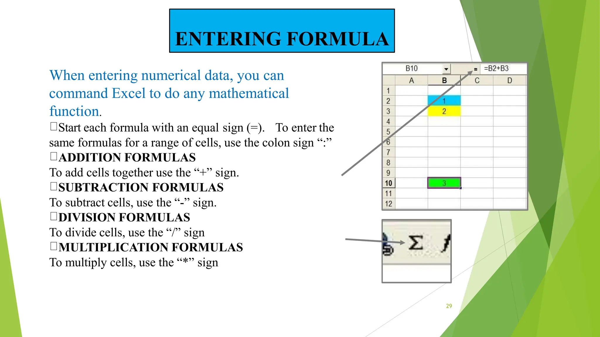 When entering numerical data, you can
command Excel to do any mathematical
function.
Start each formula with an equal sign (=). To enter the
same formulas for a range of cells, use the colon sign “:”
ADDITION FORMULAS
To add cells together use the “+” sign.
SUBTRACTION FORMULAS
To subtract cells, use the “-” sign.
DIVISION FORMULAS
To divide cells, use the “/” sign
MULTIPLICATION FORMULAS
To multiply cells, use the “*” sign
29
ENTERING FORMULA
 