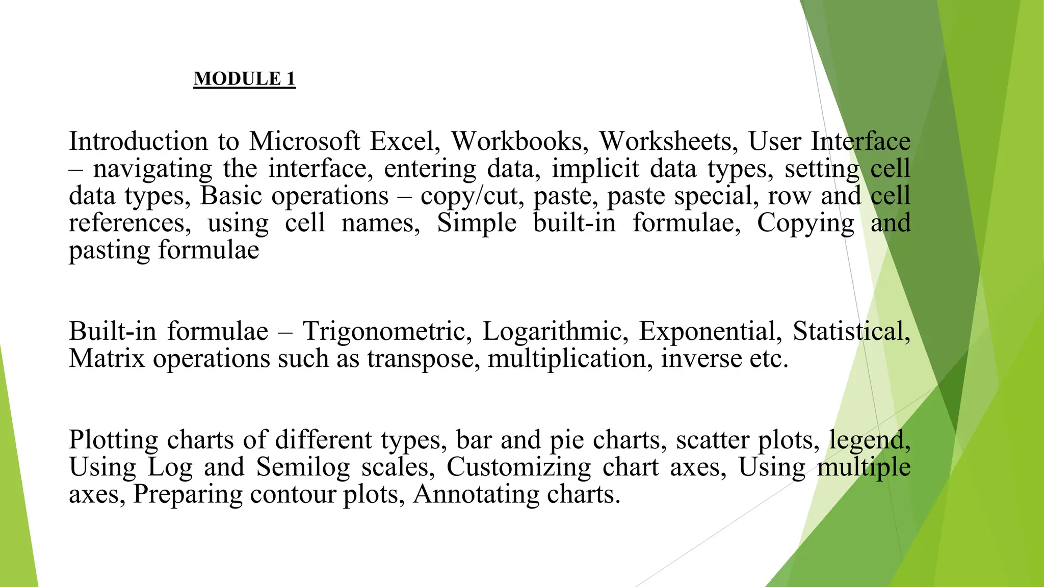MODULE 1
Introduction to Microsoft Excel, Workbooks, Worksheets, User Interface
– navigating the interface, entering data, implicit data types, setting cell
data types, Basic operations – copy/cut, paste, paste special, row and cell
references, using cell names, Simple built-in formulae, Copying and
pasting formulae
Built-in formulae – Trigonometric, Logarithmic, Exponential, Statistical,
Matrix operations such as transpose, multiplication, inverse etc.
Plotting charts of different types, bar and pie charts, scatter plots, legend,
Using Log and Semilog scales, Customizing chart axes, Using multiple
axes, Preparing contour plots, Annotating charts.
 