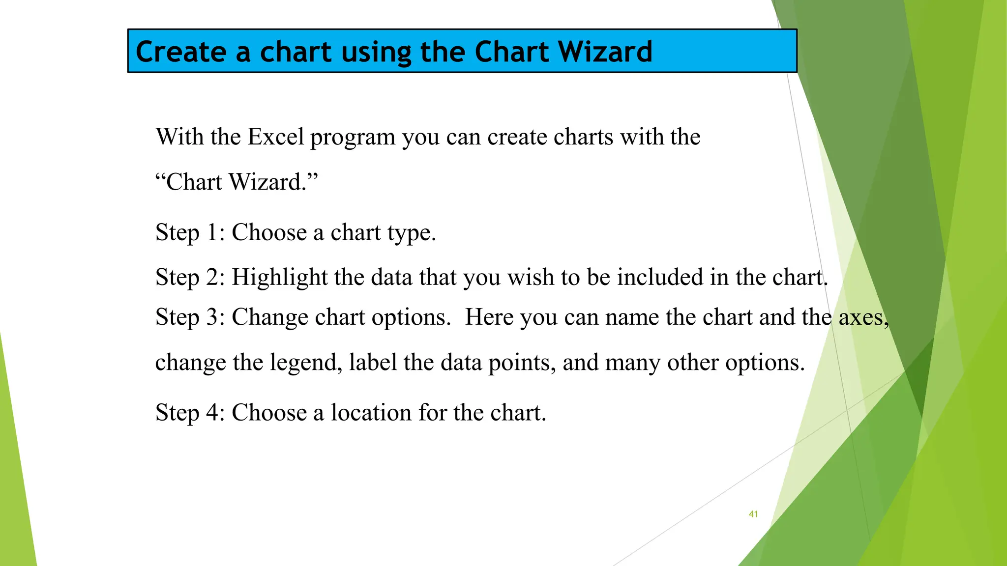 Create a chart using the Chart Wizard
41
With the Excel program you can create charts with the
“Chart Wizard.”
Step 1: Choose a chart type.
Step 2: Highlight the data that you wish to be included in the chart.
Step 3: Change chart options. Here you can name the chart and the axes,
change the legend, label the data points, and many other options.
Step 4: Choose a location for the chart.
 