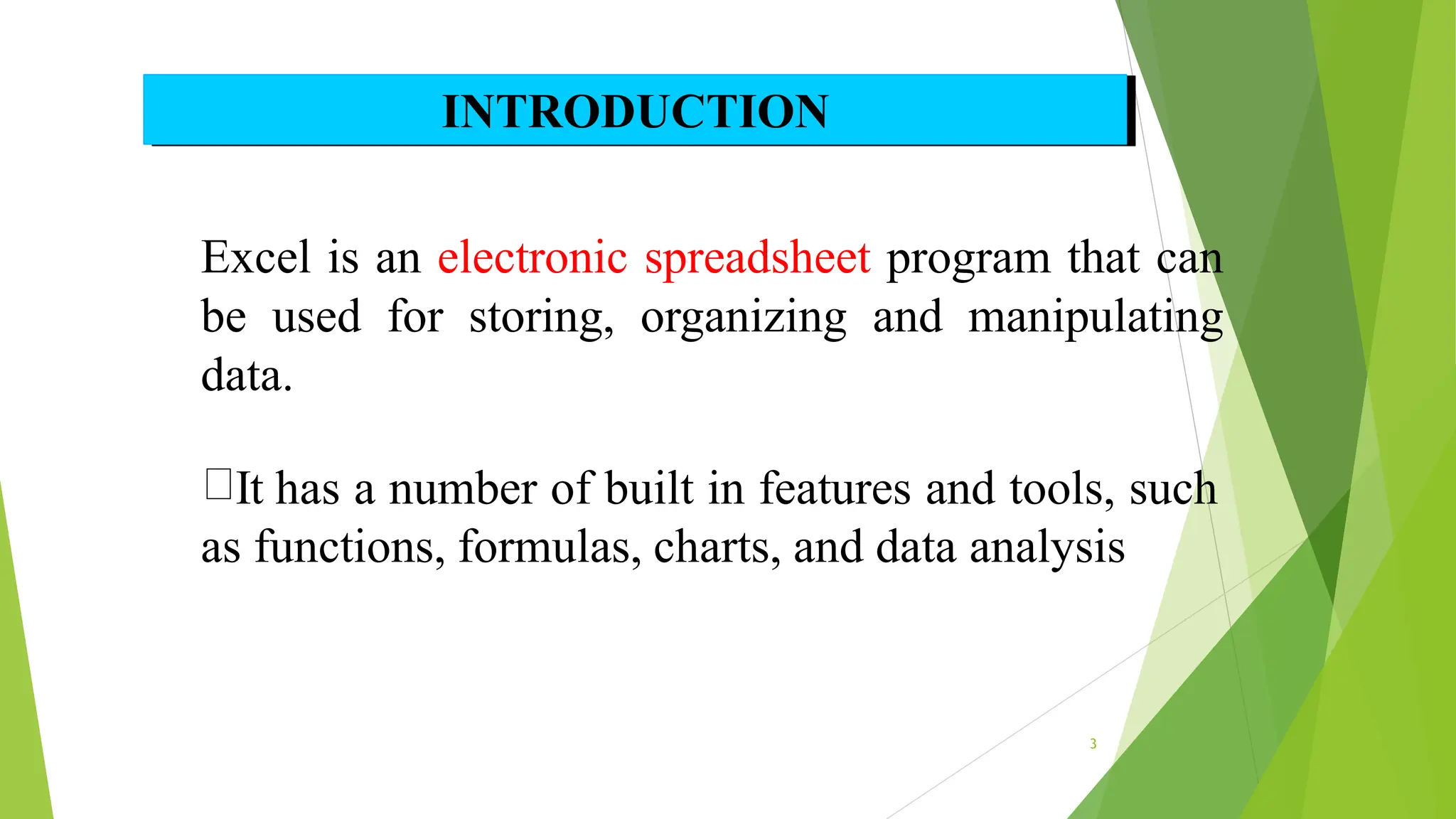Excel is an electronic spreadsheet program that can
be used for storing, organizing and manipulating
data.
It has a number of built in features and tools, such
as functions, formulas, charts, and data analysis
INTRODUCTION
3
 