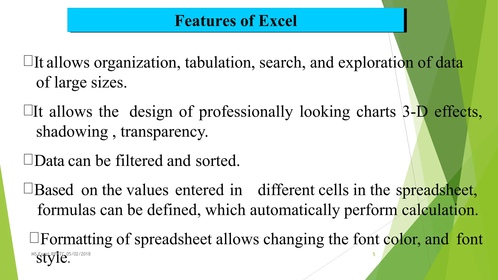 Features of Excel
It allows organization, tabulation, search, and exploration of data
of large sizes.
It allows the design of professionally looking charts 3-D effects,
shadowing , transparency.
Data can be filtered and sorted.
Based on the values entered in different cells in the spreadsheet,
formulas can be defined, which automatically perform calculation.
Formatting of spreadsheet allows changing the font color, and font
MS
s
Ex
t
ce
y
l,RP
l
AT
e
C,0
.
5/02/2018 5
 