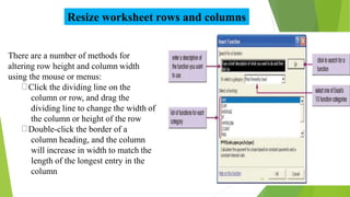 Resize worksheet rows and columns
There are a number of methods for
altering row height and column width
using the mouse or menus:
Click the dividing line on the
column or row, and drag the
dividing line to change the width of
the column or height of the row
Double-click the border of a
column heading, and the column
will increase in width to match the
length of the longest entry in the
column
14
 
