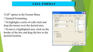“Cell” option in the Format Menu
General Formatting.
To highlight a series of cells click and
drag the mouse over the desired area.
To move a highlighted area, click on the
border of the box and drag the box to the
desired location.
CELL FORMAT
15
 