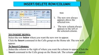 INSERT/DELETE ROW/COLUMN:
Note
1. The new row always
appears above the
selected row.
2. The new column always
appears to the left of
the selected column.
TO INSERT ROWS:
Select the row below where you want the new row to appear.
Click the Insert command in the Cells group on the Home tab. The row will
appear.
To Insert Columns:
MS Ex
S
cel,
e
RP
lA
e
TC
c
,05
t/0t
2/
h
20e
18 column to the right of where you want the column to ap1
p
3 ear. Click the
Insert command in the Cells group on the Home tab. The column will appear.
 