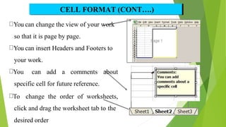 CELL FORMAT (CONT….)
You can change the view of your work
so that it is page by page.
You can insert Headers and Footers to
your work.
You can add a comments about
specific cell for future reference.
To change the order of worksheets,
click and drag the worksheet tab to the
desired order
14
 
