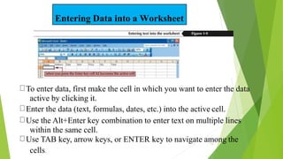 Entering Data into a Worksheet
To enter data, first make the cell in which you want to enter the data
active by clicking it.
Enter the data (text, formulas, dates, etc.) into the active cell.
Use the Alt+Enter key combination to enter text on multiple lines
within the same cell.
Use TAB key, arrow keys, or ENTER key to navigate among the
15
cells.
 