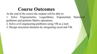 Course Outcomes
At the end of the course the student will be able to:
1. Solve Trigonometric, Logarithmic, Exponential, Statistical
problems and perform Matrix operations.
2. Solve civil engineering problems using VB as a tool.
3. Design structural elements by integrating excel and VB.
 
