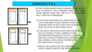 IN THE LOWER RIGHT HAND CORNER OF THE ACTIVE
CELL IS EXCEL’S “FILL HANDLE”.WHEN YOU HOLD
YOUR MOUSE OVER THE TOP OF IT, YOUR CURSOR
WILL TURN TO A CROSSHAIR
IF YOU HAVE JUST ONE CELL SELECTED, IF YOU
CLICK AND DRAG TO FILL DOWN A COLUMN OR
ACROSS A ROW, IT WILL COPY THAT NUMBER OR
TEXT TO EACH OF THE OTHER CELLS
IF YOU HAVE TWO CELLS SELECTED, EXCEL WILL
FILL IN A SERIES. IT WILL COMPLETE THE
PATTERN.FOR EXAMPLE,IF YOU PUT 4 AND 8 IN
TWO CELLS SELECT THEM,CLICK AND DRAG THE
FILL HANDLE ,EXCEL WILL CONTINUE THE
PATTERN WITH 12,16,20.ETC.
EXCEL CAN ALSO AUTO- FILL SERIES OF
DATES, TIMES, DAYS OF THE WEEK, MONTHS
EDDITING FILL
16
 