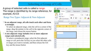 Selecting a Group of Cells
A group of selected cells is called a range.
The range is identified by its range reference, for
example, A3:C5
Range Two Types: Adjacent & Non-Adjacent
In an adjacent range, all cells touch each other and form
a rectangle.
To select an adjacent range, click the cell in a corner of the
range, drag the pointer to the cell in the opposite corner of
the range, and release the mouse button.
A non adjacent range includes two or more adjacent
ranges and selected cells.
To select a nonadjacent range, select the first adjacent
range or cell, press the Ctrl key as you select the other cells
or ranges you want to include, and then release the Ctrl
key and the mouse button
21
 