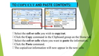 Select the cell or cells you wish to copy/cut.
Click the Copy command in the Clipboard group on the Home tab.
Select the cell or cells where you want to paste the information.
Click the Paste command.
The copied/cut information will now appear in the new cells
TO COPY/CUT AND PASTE CONTENTS:
23
 